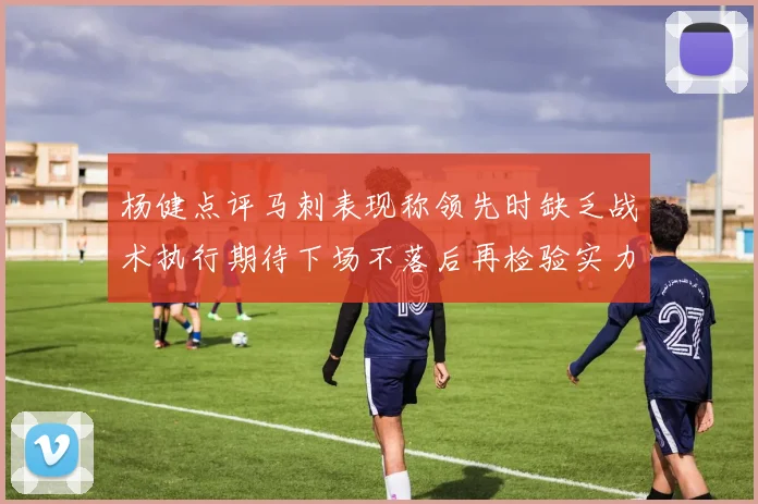 杨健点评马刺表现称领先时缺乏战术执行期待下场不落后再检验实力