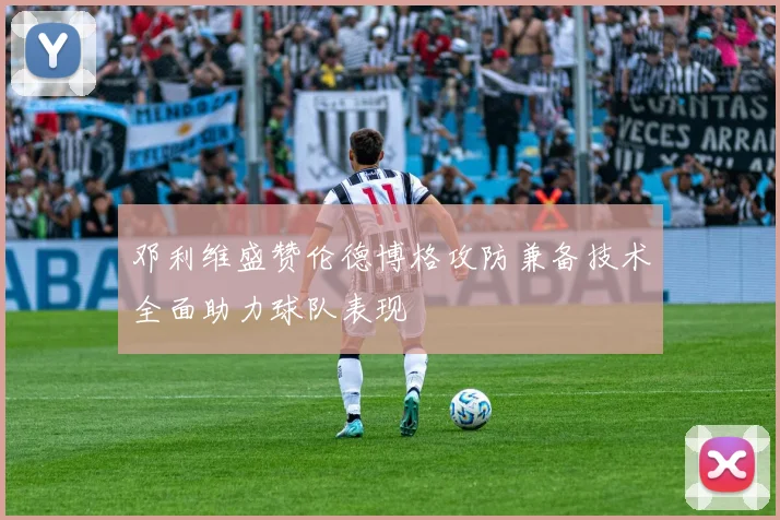 邓利维盛赞伦德博格攻防兼备技术全面助力球队表现