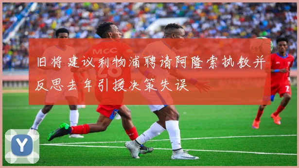 旧将建议利物浦聘请阿隆索执教并反思去年引援决策失误
