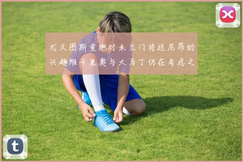 尤文图斯重燃对米兰门将迈尼昂的兴趣维卡里奥与大马丁仍在考虑之中