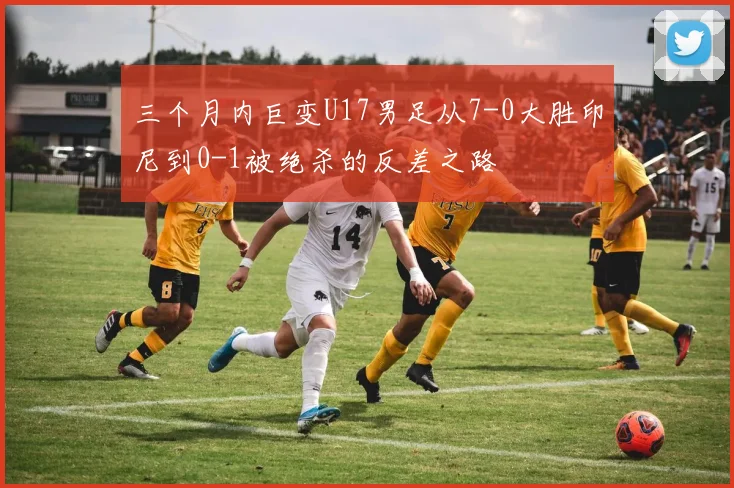 三个月内巨变U17男足从7-0大胜印尼到0-1被绝杀的反差之路