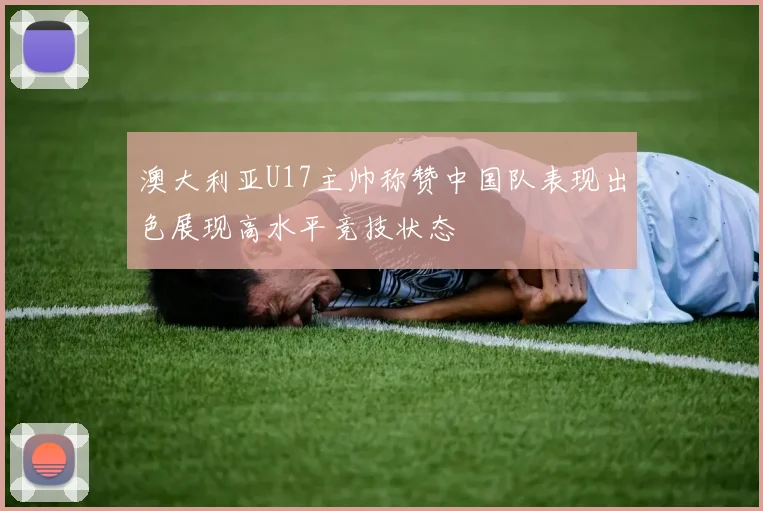 澳大利亚U17主帅称赞中国队表现出色展现高水平竞技状态
