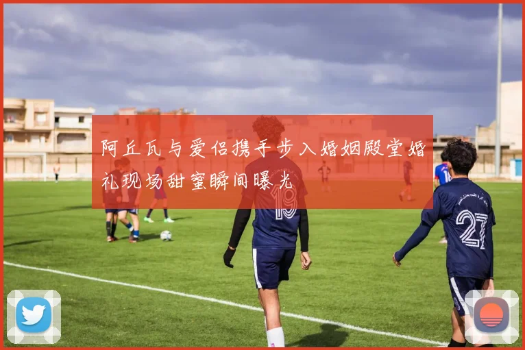 阿丘瓦与爱侣携手步入婚姻殿堂婚礼现场甜蜜瞬间曝光