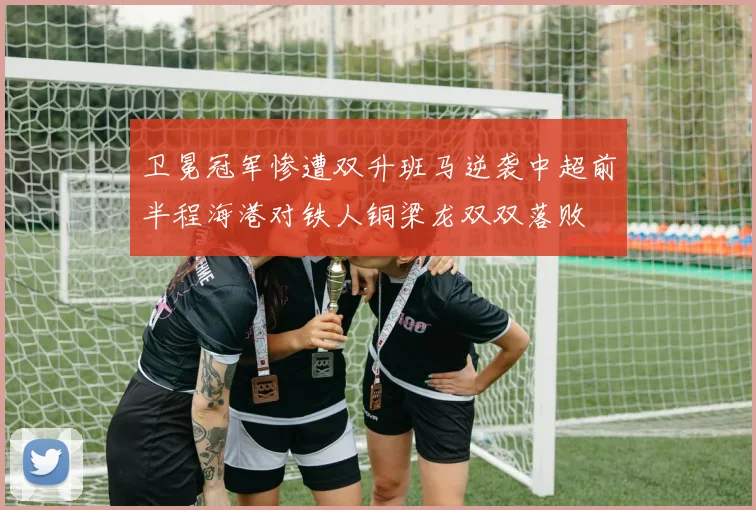 卫冕冠军惨遭双升班马逆袭中超前半程海港对铁人铜梁龙双双落败