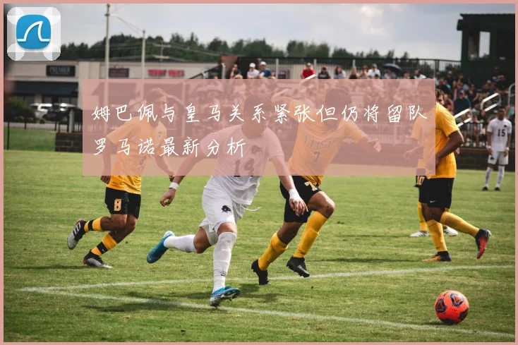 姆巴佩与皇马关系紧张但仍将留队罗马诺最新分析
