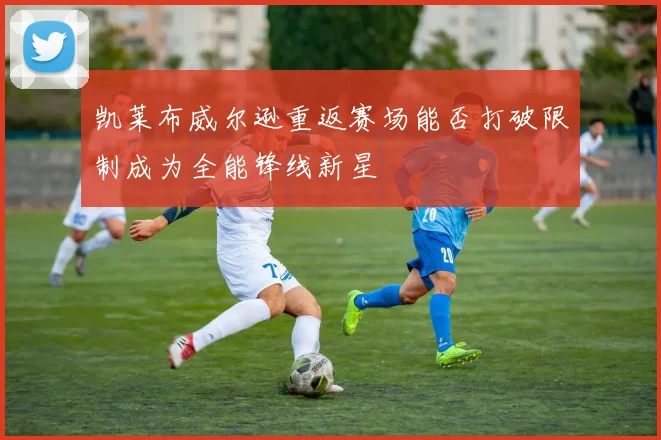 凯莱布威尔逊重返赛场能否打破限制成为全能锋线新星
