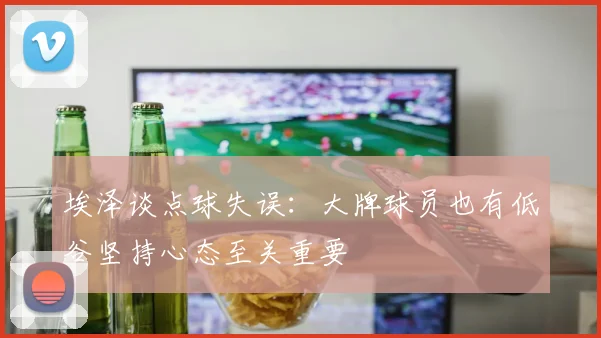 埃泽谈点球失误：大牌球员也有低谷坚持心态至关重要