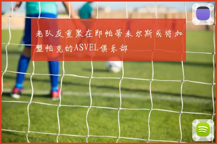 老队友重聚在即帕蒂米尔斯或将加盟帕克的ASVEL俱乐部