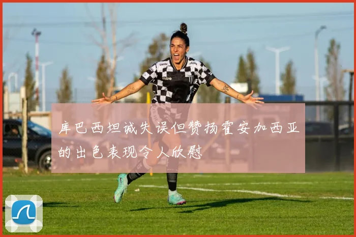 库巴西坦诚失误但赞扬霍安加西亚的出色表现令人欣慰