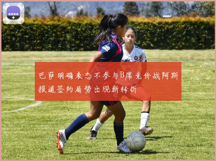 巴萨明确表态不参与B席竞价战阿斯报道签约局势出现新转折