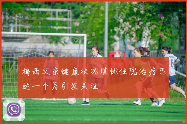 梅西父亲健康状况堪忧住院治疗已达一个月引发关注