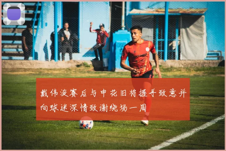 戴伟浚赛后与申花旧将握手致意并向球迷深情致谢绕场一周