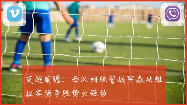英超前瞻：西汉姆联誓战阿森纳维拉客场争胜势头强劲
