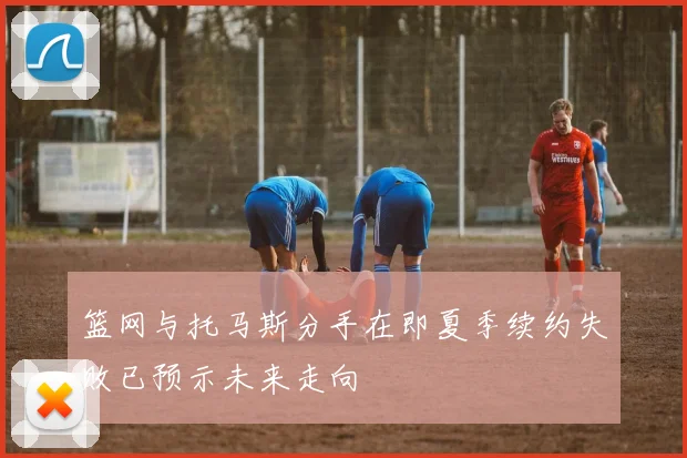 篮网与托马斯分手在即夏季续约失败已预示未来走向