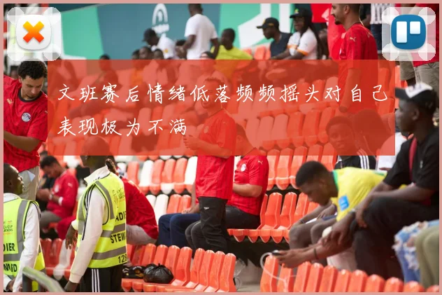 文班赛后情绪低落频频摇头对自己表现极为不满