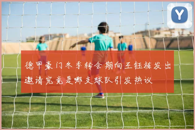 德甲豪门冬季转会期向王钰栋发出邀请究竟是哪支球队引发热议