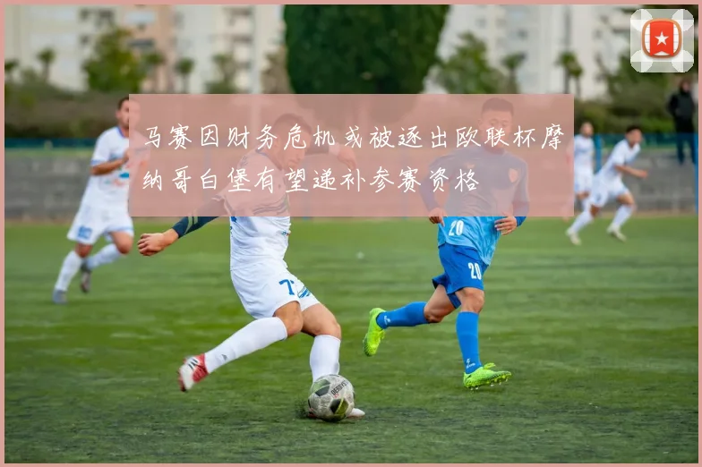马赛因财务危机或被逐出欧联杯摩纳哥白堡有望递补参赛资格