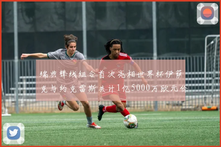 瑞典锋线组合首次亮相世界杯伊萨克与约克雷斯共计1亿5000万欧元价值